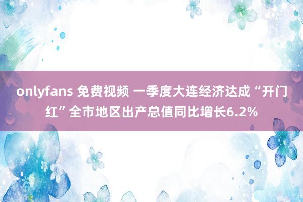 onlyfans 免费视频 一季度大连经济达成“开门红”全市地区出产总值同比增长6.2%