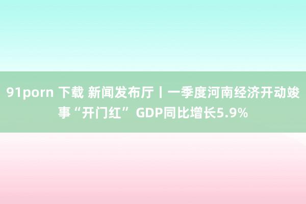 91porn 下载 新闻发布厅丨一季度河南经济开动竣事“开门红” GDP同比增长5.9%