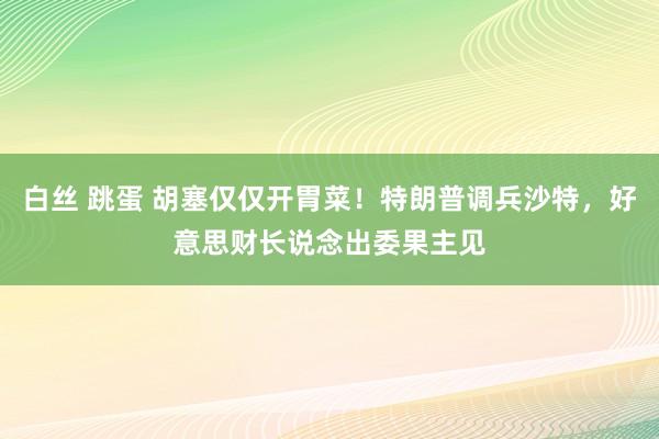 白丝 跳蛋 胡塞仅仅开胃菜！特朗普调兵沙特，好意思财长说念出委果主见