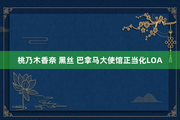 桃乃木香奈 黑丝 巴拿马大使馆正当化LOA