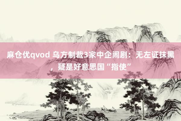 麻仓优qvod 乌方制裁3家中企闹剧：无左证抹黑，疑是好意思国“指使”