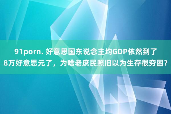91porn. 好意思国东说念主均GDP依然到了8万好意思元了，为啥老庶民照旧以为生存很穷困？