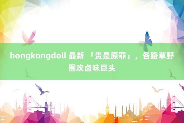 hongkongdoll 最新 「贵是原罪」，各路草野围攻卤味巨头