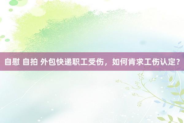 自慰 自拍 外包快递职工受伤，如何肯求工伤认定？