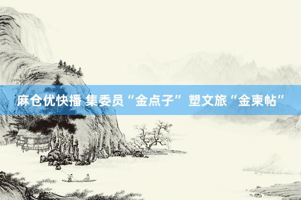 麻仓优快播 集委员“金点子” 塑文旅“金柬帖”