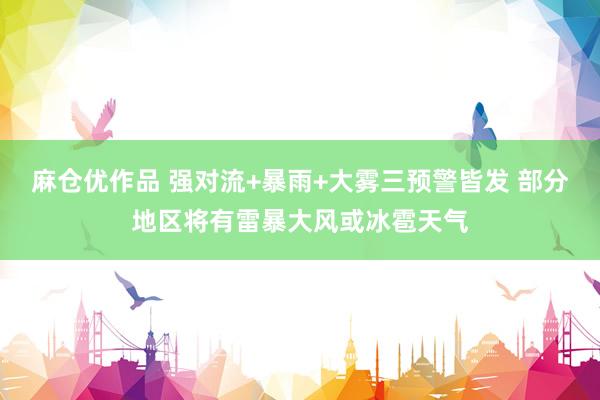 麻仓优作品 强对流+暴雨+大雾三预警皆发 部分地区将有雷暴大风或冰雹天气