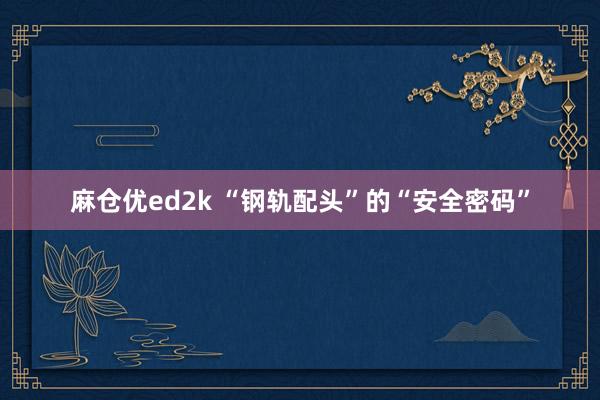 麻仓优ed2k “钢轨配头”的“安全密码”