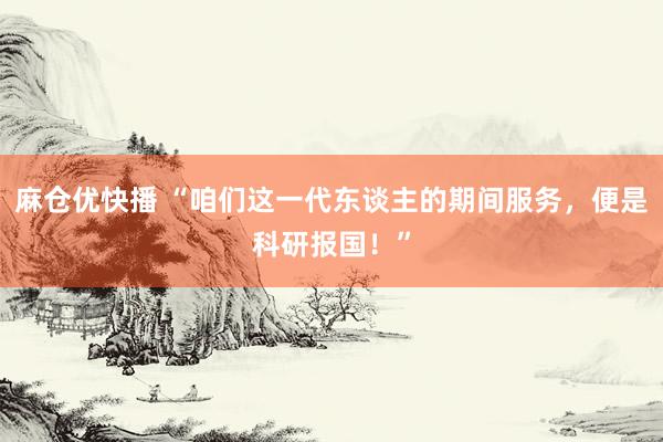 麻仓优快播 “咱们这一代东谈主的期间服务，便是科研报国！”