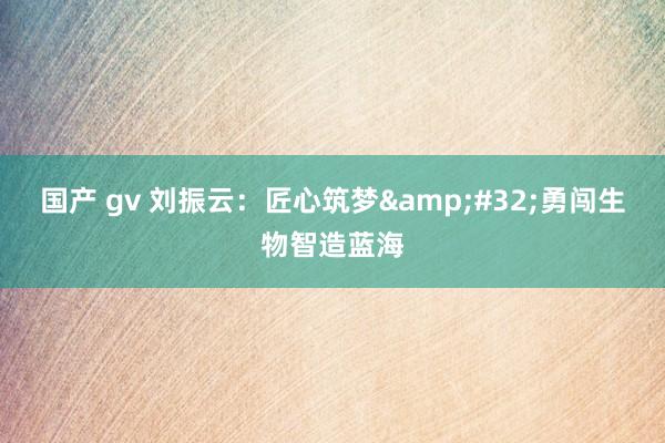 国产 gv 刘振云：匠心筑梦&#32;勇闯生物智造蓝海