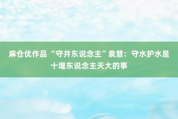 麻仓优作品 “守井东说念主”袁慧：守水护水是十堰东说念主天大的事