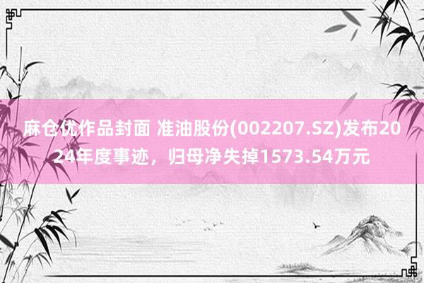 麻仓优作品封面 准油股份(002207.SZ)发布2024年度事迹，归母净失掉1573.54万元