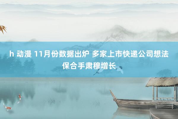 h 动漫 11月份数据出炉 多家上市快递公司想法保合手肃穆增长