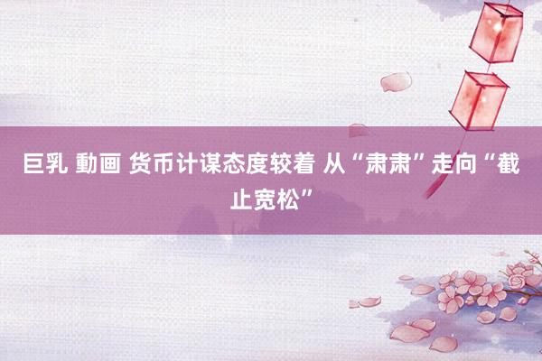 巨乳 動画 货币计谋态度较着 从“肃肃”走向“截止宽松”