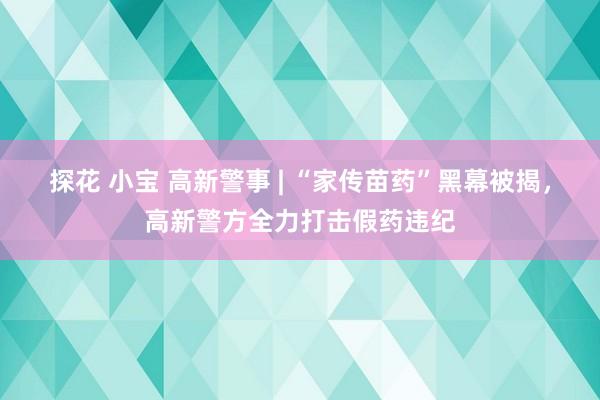 探花 小宝 高新警事 | “家传苗药”黑幕被揭，高新警方全力打击假药违纪