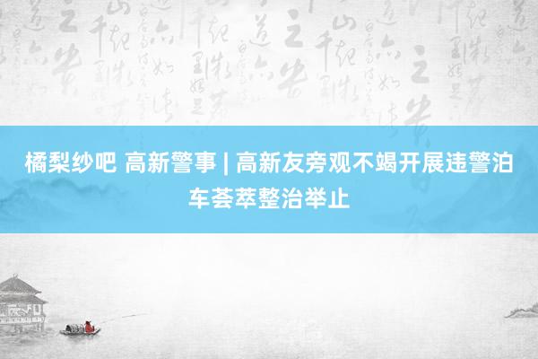 橘梨纱吧 高新警事 | 高新友旁观不竭开展违警泊车荟萃整治举止