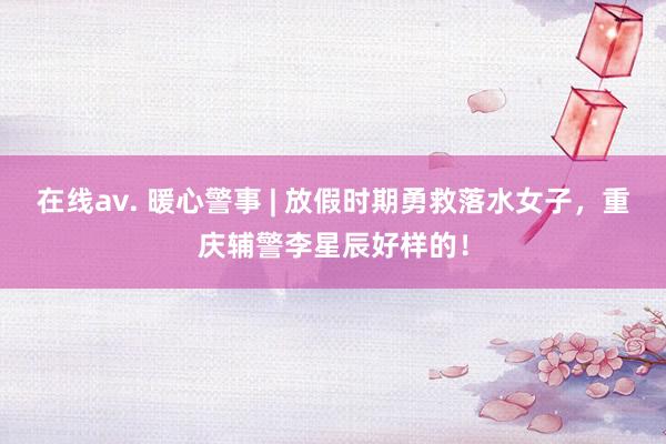 在线av. 暖心警事 | 放假时期勇救落水女子，重庆辅警李星辰好样的！