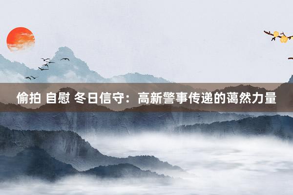偷拍 自慰 冬日信守：高新警事传递的蔼然力量