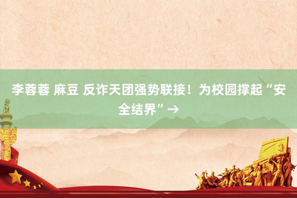 李蓉蓉 麻豆 反诈天团强势联接！为校园撑起“安全结界”→