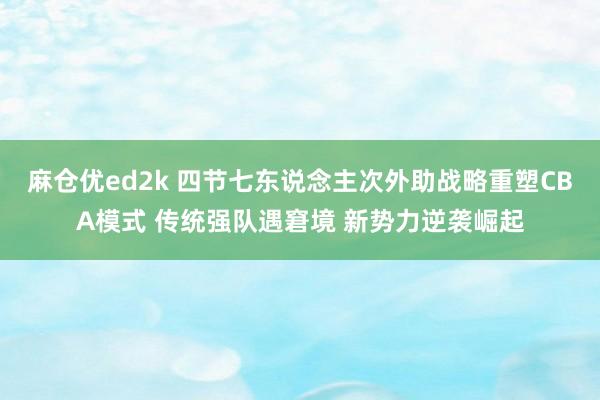 麻仓优ed2k 四节七东说念主次外助战略重塑CBA模式 传统强队遇窘境 新势力逆袭崛起