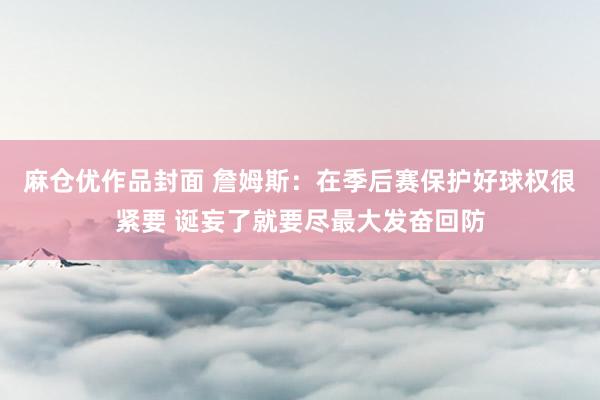 麻仓优作品封面 詹姆斯：在季后赛保护好球权很紧要 诞妄了就要尽最大发奋回防