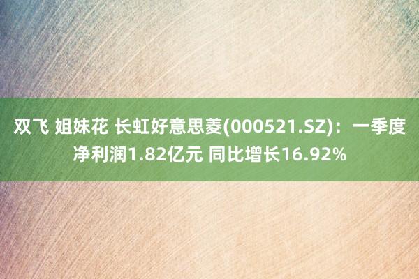 双飞 姐妹花 长虹好意思菱(000521.SZ)：一季度净利润1.82亿元 同比增长16.92%
