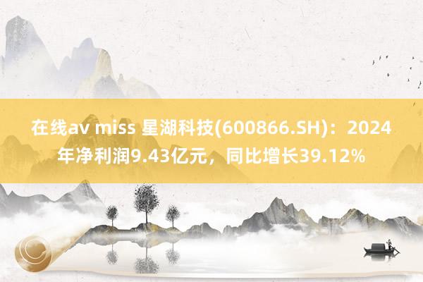 在线av miss 星湖科技(600866.SH)：2024年净利润9.43亿元，同比增长39.12%