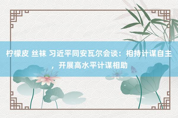柠檬皮 丝袜 习近平同安瓦尔会谈：相持计谋自主，开展高水平计谋相助