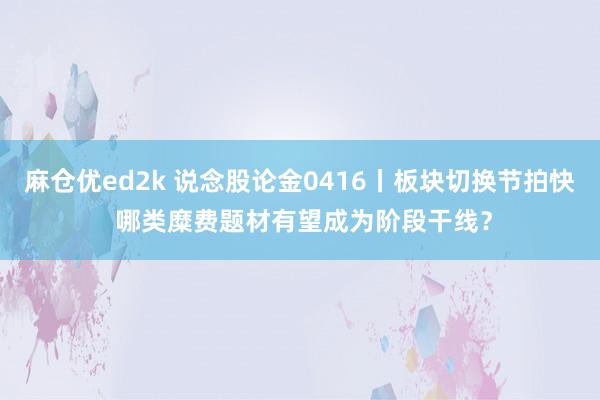 麻仓优ed2k 说念股论金0416丨板块切换节拍快 哪类糜费题材有望成为阶段干线？