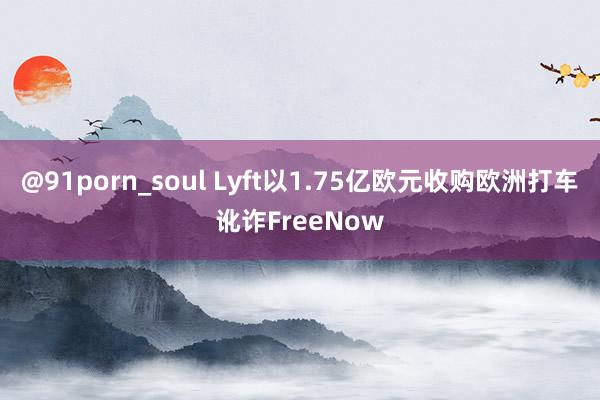 @91porn_soul Lyft以1.75亿欧元收购欧洲打车讹诈FreeNow