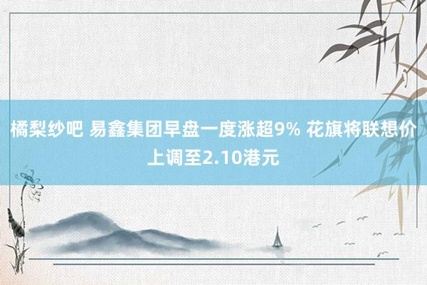 橘梨纱吧 易鑫集团早盘一度涨超9% 花旗将联想价上调至2.10港元