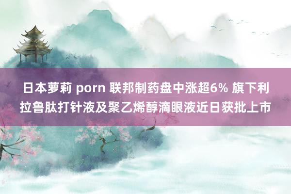 日本萝莉 porn 联邦制药盘中涨超6% 旗下利拉鲁肽打针液及聚乙烯醇滴眼液近日获批上市