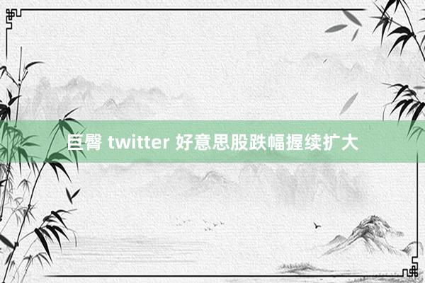 巨臀 twitter 好意思股跌幅握续扩大