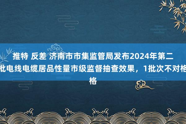 推特 反差 济南市市集监管局发布2024年第二批电线电缆居品性量市级监督抽查效果，1批次不对格
