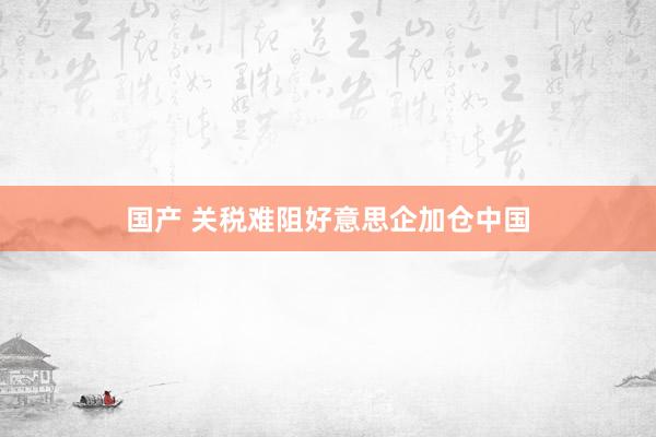 国产 关税难阻好意思企加仓中国