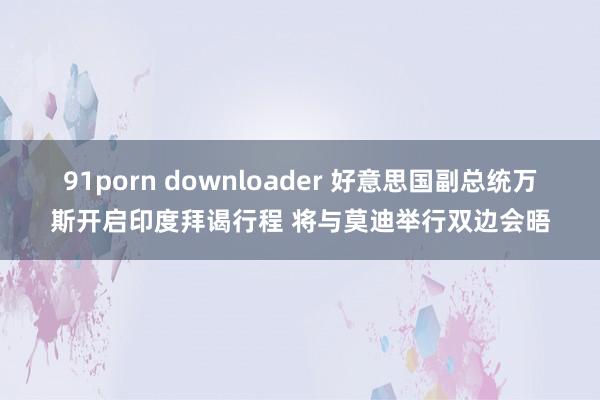 91porn downloader 好意思国副总统万斯开启印度拜谒行程 将与莫迪举行双边会晤