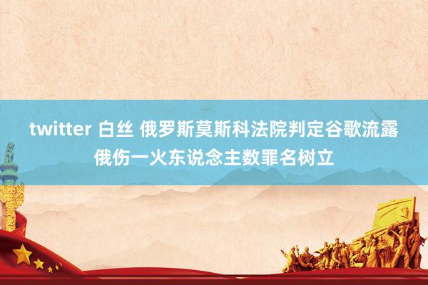twitter 白丝 俄罗斯莫斯科法院判定谷歌流露俄伤一火东说念主数罪名树立