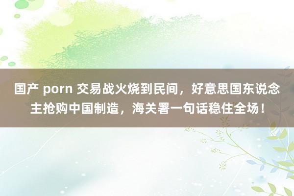国产 porn 交易战火烧到民间，好意思国东说念主抢购中国制造，海关署一句话稳住全场！