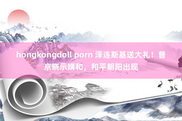 hongkongdoll porn 泽连斯基送大礼！普京晓示媾和，和平朝阳出现
