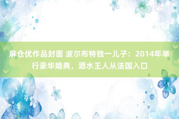 麻仓优作品封面 波尔布特独一儿子：2014年举行豪华婚典，酒水王人从法国入口
