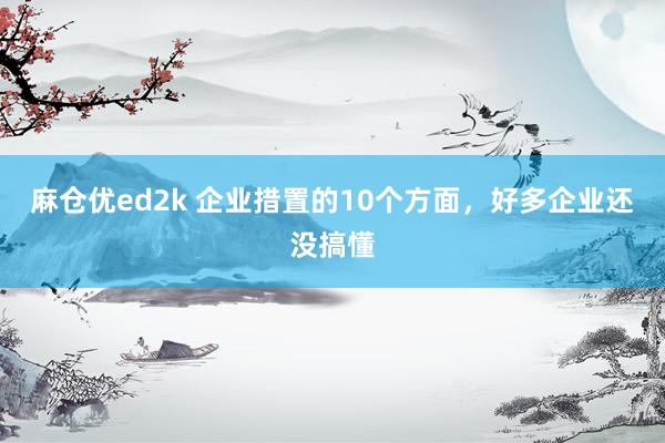 麻仓优ed2k 企业措置的10个方面，好多企业还没搞懂