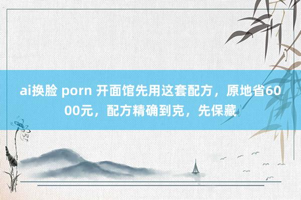 ai换脸 porn 开面馆先用这套配方，原地省6000元，配方精确到克，先保藏
