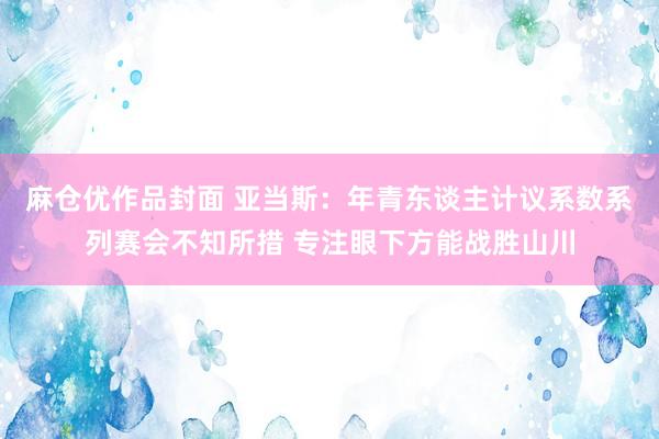 麻仓优作品封面 亚当斯：年青东谈主计议系数系列赛会不知所措 专注眼下方能战胜山川