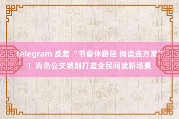 telegram 反差 “书香伴路径 阅读连万家”！青岛公交编削打造全民阅读新场景
