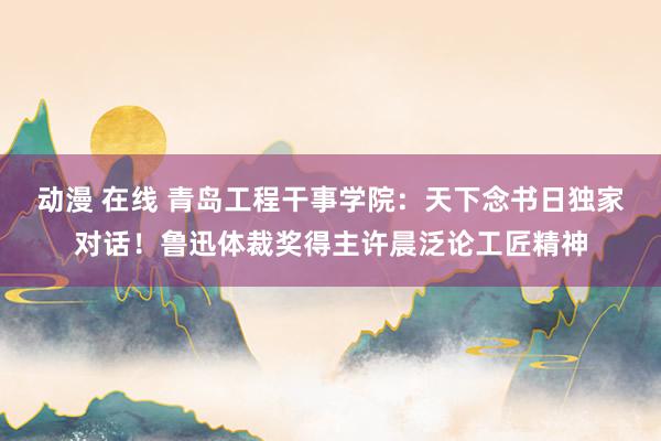 动漫 在线 青岛工程干事学院：天下念书日独家对话！鲁迅体裁奖得主许晨泛论工匠精神