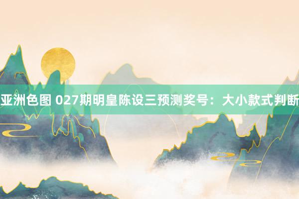 亚洲色图 027期明皇陈设三预测奖号：大小款式判断