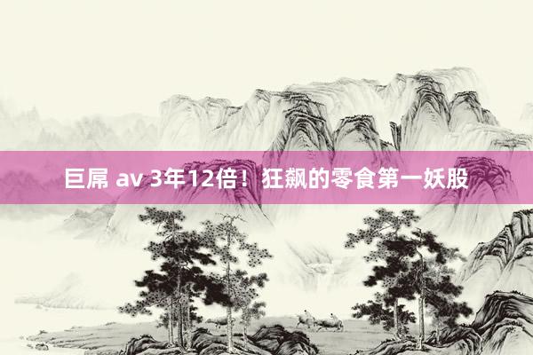 巨屌 av 3年12倍！狂飙的零食第一妖股