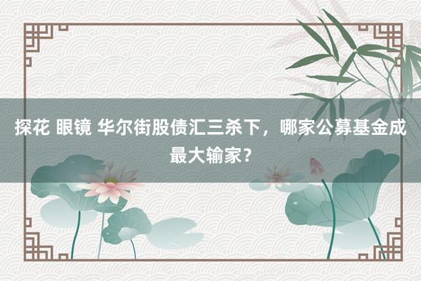 探花 眼镜 华尔街股债汇三杀下，哪家公募基金成最大输家？