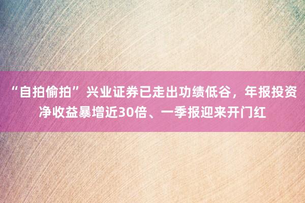 “自拍偷拍” 兴业证券已走出功绩低谷，年报投资净收益暴增近30倍、一季报迎来开门红