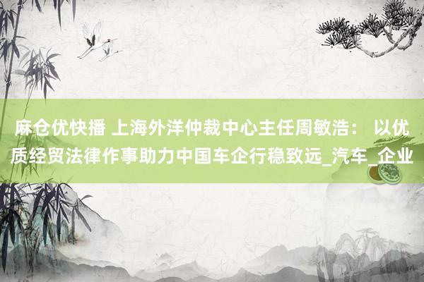 麻仓优快播 上海外洋仲裁中心主任周敏浩： 以优质经贸法律作事助力中国车企行稳致远_汽车_企业