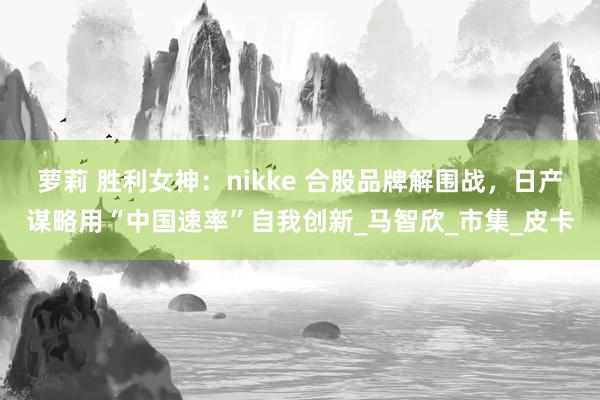 萝莉 胜利女神：nikke 合股品牌解围战，日产谋略用“中国速率”自我创新_马智欣_市集_皮卡